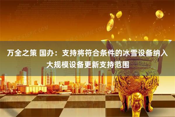 万全之策 国办：支持将符合条件的冰雪设备纳入大规模设备更新支持范围