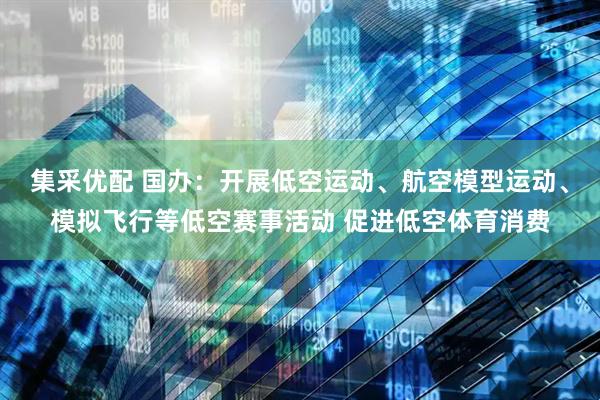 集采优配 国办：开展低空运动、航空模型运动、模拟飞行等低空赛事活动 促进低空体育消费