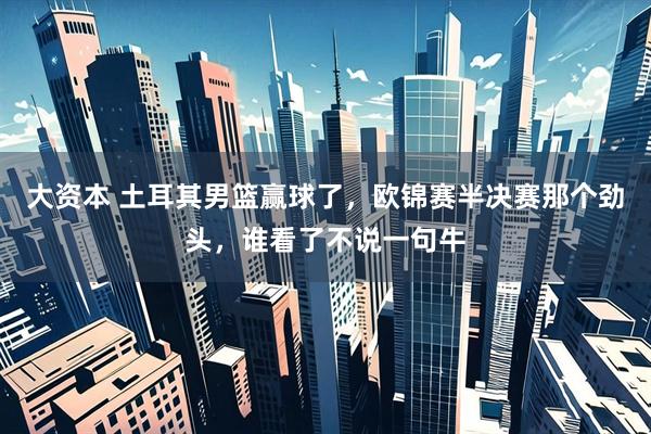 大资本 土耳其男篮赢球了，欧锦赛半决赛那个劲头，谁看了不说一句牛