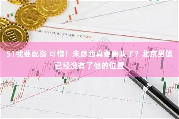 51我要配资 可惜！朱彦西真要离队了？北京男篮已经没有了他的位置