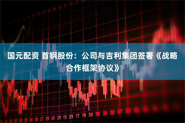 国元配资 首钢股份：公司与吉利集团签署《战略合作框架协议》
