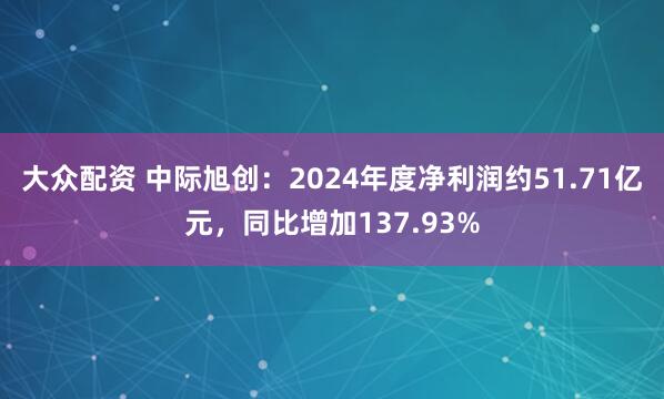 大众配资 中际旭创：2024年度净利润约51.71亿元，同比增加137.93%