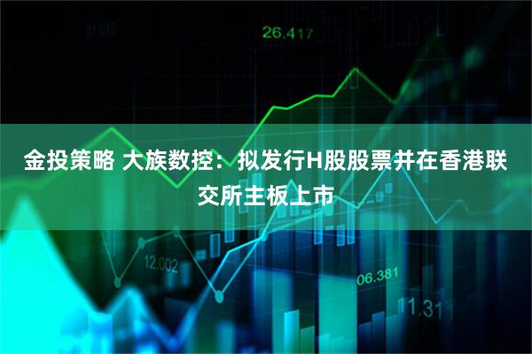 金投策略 大族数控：拟发行H股股票并在香港联交所主板上市
