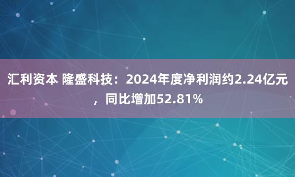 汇利资本 隆盛科技：2024年度净利润约2.24亿元，同比增加52.81%