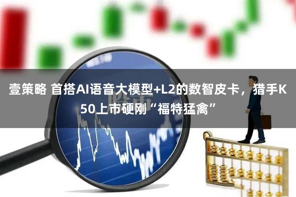 壹策略 首搭AI语音大模型+L2的数智皮卡，猎手K50上市硬刚“福特猛禽”