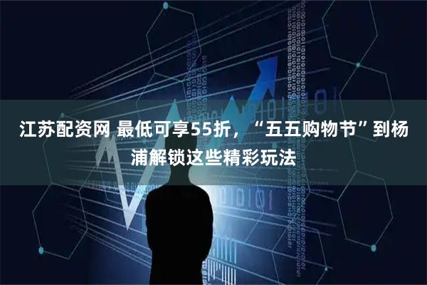 江苏配资网 最低可享55折，“五五购物节”到杨浦解锁这些精彩玩法