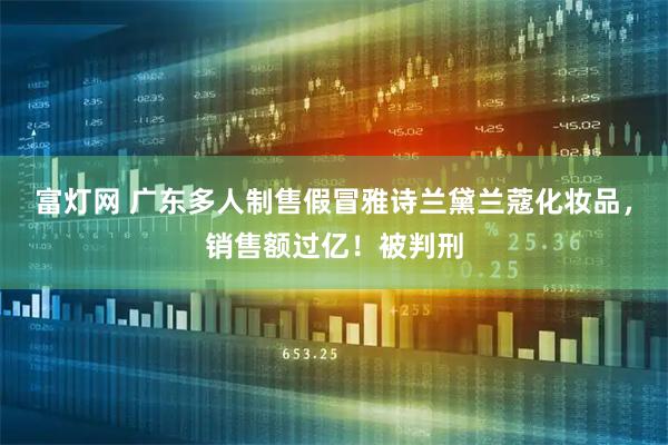富灯网 广东多人制售假冒雅诗兰黛兰蔻化妆品，销售额过亿！被判刑