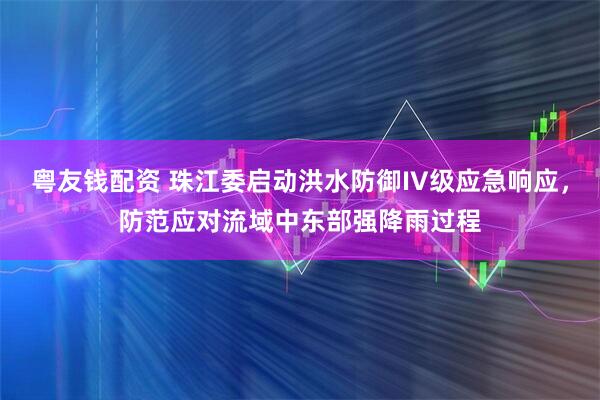 粤友钱配资 珠江委启动洪水防御IV级应急响应，防范应对流域中东部强降雨过程