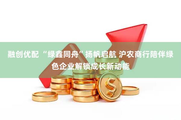 融创优配 “绿鑫同舟”扬帆启航 沪农商行陪伴绿色企业解锁成长新动能