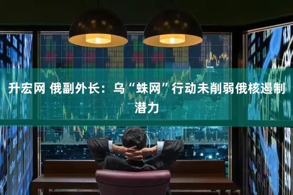 升宏网 俄副外长：乌“蛛网”行动未削弱俄核遏制潜力