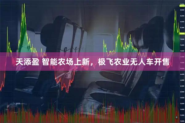 天添盈 智能农场上新，极飞农业无人车开售