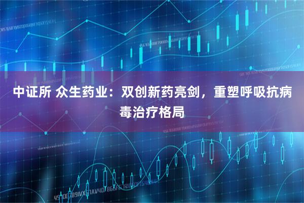 中证所 众生药业：双创新药亮剑，重塑呼吸抗病毒治疗格局
