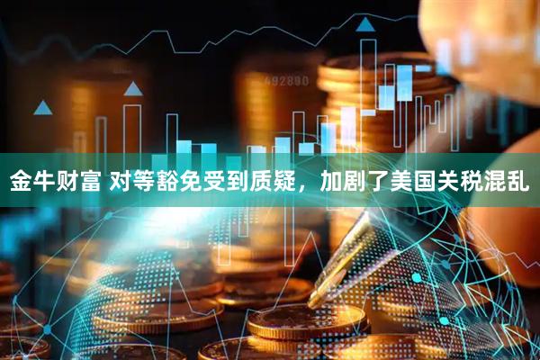 金牛财富 对等豁免受到质疑，加剧了美国关税混乱