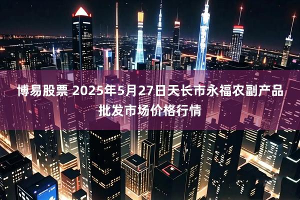 博易股票 2025年5月27日天长市永福农副产品批发市场价格行情