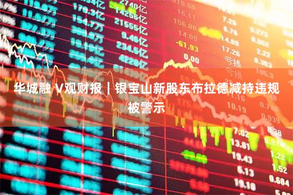 华城融 V观财报｜银宝山新股东布拉德减持违规被警示