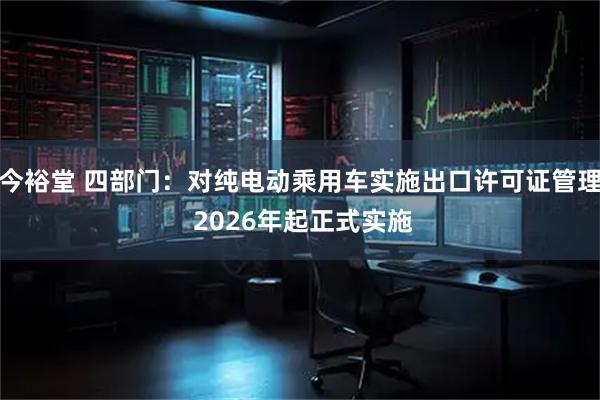 今裕堂 四部门：对纯电动乘用车实施出口许可证管理 2026年起正式实施