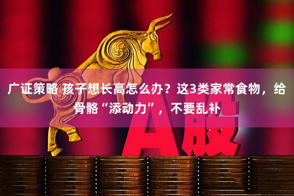 广证策略 孩子想长高怎么办？这3类家常食物，给骨骼“添动力”，不要乱补
