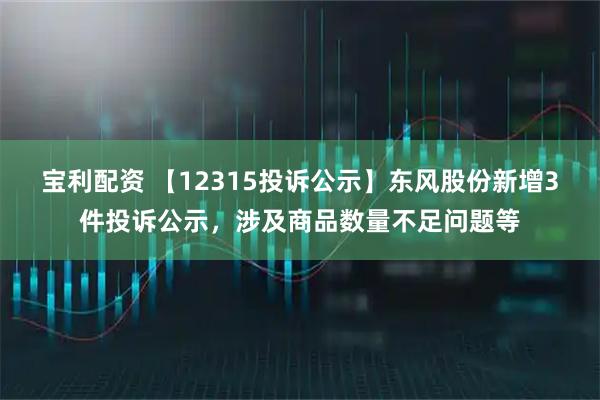 宝利配资 【12315投诉公示】东风股份新增3件投诉公示，涉及商品数量不足问题等