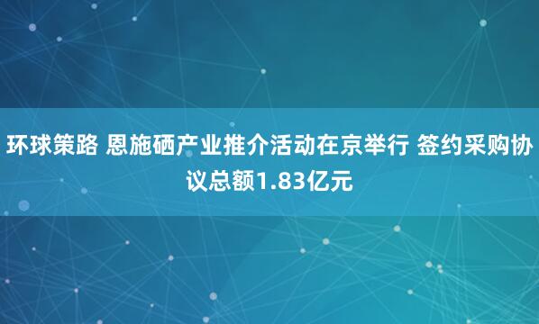 环球策路 恩施硒产业推介活动在京举行 签约采购协议总额1.83亿元