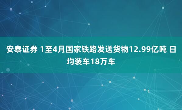 安泰证券 1至4月国家铁路发送货物12.99亿吨 日均装车18万车