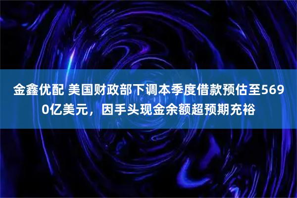 金鑫优配 美国财政部下调本季度借款预估至5690亿美元，因手头现金余额超预期充裕