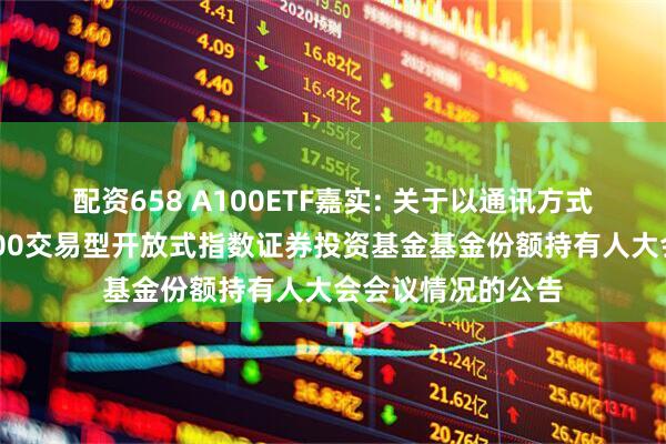 配资658 A100ETF嘉实: 关于以通讯方式召开嘉实中证A100交易型开放式指数证券投资基金基金份额持有人大会会议情况的公告
