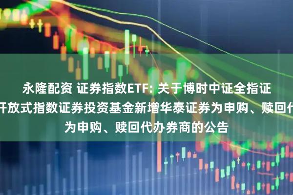 永隆配资 证券指数ETF: 关于博时中证全指证券公司交易型开放式指数证券投资基金新增华泰证券为申购、赎回代办券商的公告