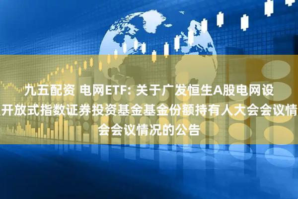 九五配资 电网ETF: 关于广发恒生A股电网设备交易型开放式指数证券投资基金基金份额持有人大会会议情况的公告