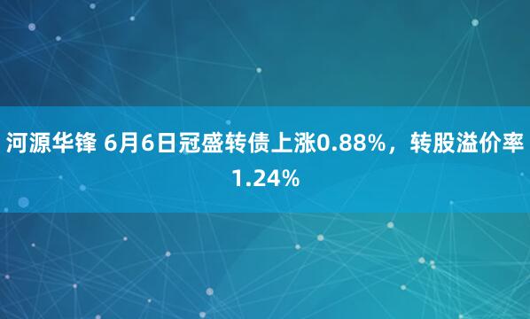 河源华锋 6月6日冠盛转债上涨0.88%，转股溢价率1.24%