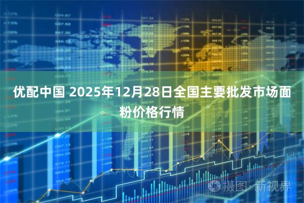 优配中国 2025年12月28日全国主要批发市场面粉价格行情
