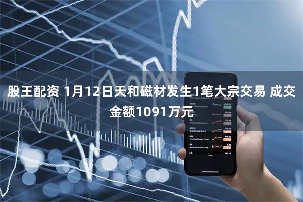 股王配资 1月12日天和磁材发生1笔大宗交易 成交金额1091万元