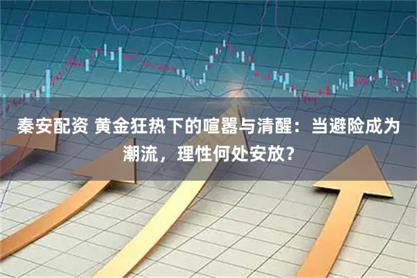 秦安配资 黄金狂热下的喧嚣与清醒：当避险成为潮流，理性何处安放？
