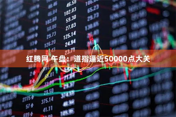 红腾网 午盘：道指逼近50000点大关