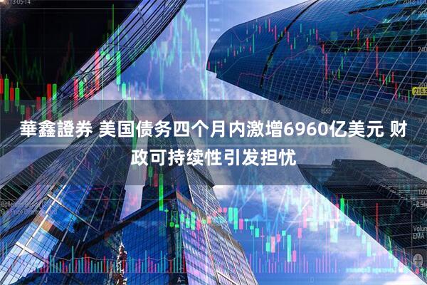 華鑫證券 美国债务四个月内激增6960亿美元 财政可持续性引发担忧