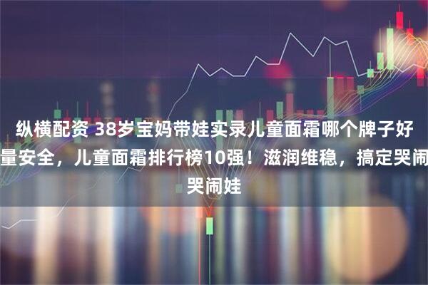 纵横配资 38岁宝妈带娃实录儿童面霜哪个牌子好质量安全，儿童面霜排行榜10强！滋润维稳，搞定哭闹娃