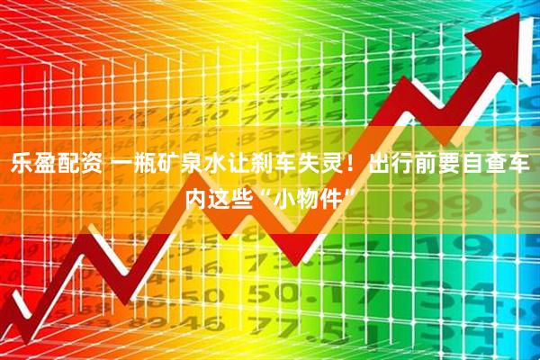 乐盈配资 一瓶矿泉水让刹车失灵！出行前要自查车内这些“小物件”