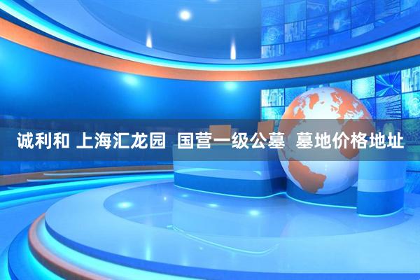 诚利和 上海汇龙园  国营一级公墓  墓地价格地址