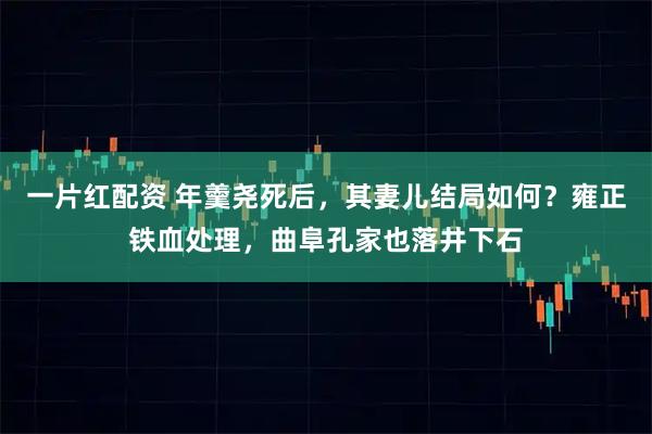 一片红配资 年羹尧死后，其妻儿结局如何？雍正铁血处理，曲阜孔家也落井下石