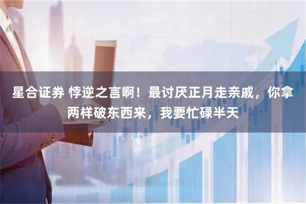 星合证券 悖逆之言啊！最讨厌正月走亲戚，你拿两样破东西来，我要忙碌半天