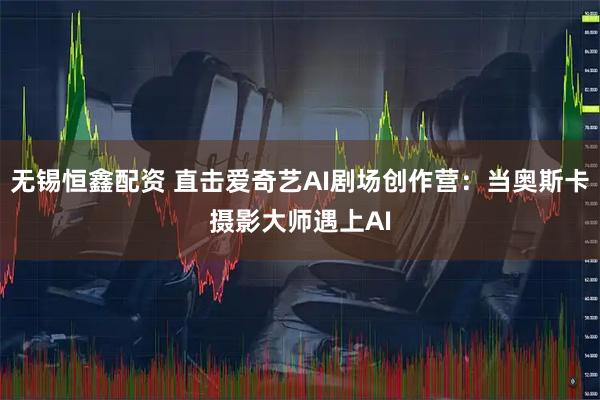 无锡恒鑫配资 直击爱奇艺AI剧场创作营：当奥斯卡摄影大师遇上AI
