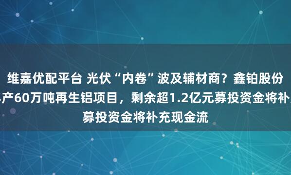 维嘉优配平台 光伏“内卷”波及辅材商？鑫铂股份拟终止年产60万吨再生铝项目，剩余超1.2亿元募投资金将补充现金流