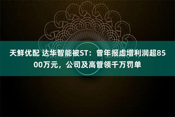 天鲜优配 达华智能被ST：曾年报虚增利润超8500万元，公司及高管领千万罚单