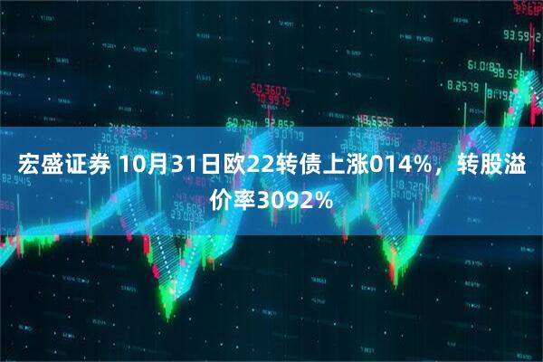 宏盛证券 10月31日欧22转债上涨014%，转股溢价率3092%