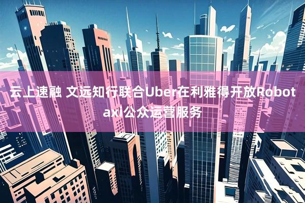 云上速融 文远知行联合Uber在利雅得开放Robotaxi公众运营服务