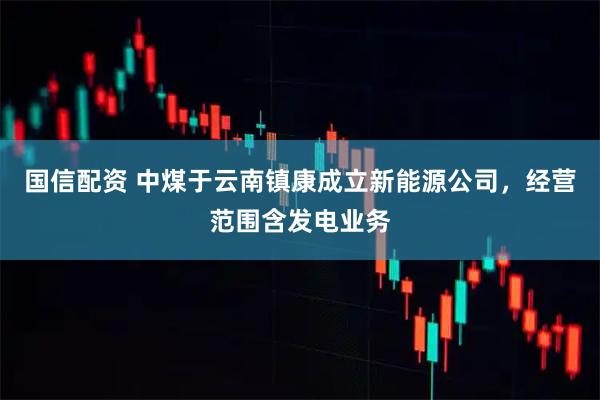 国信配资 中煤于云南镇康成立新能源公司，经营范围含发电业务