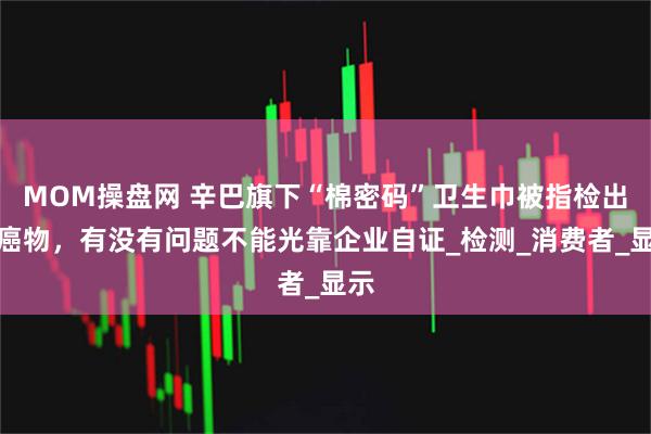 MOM操盘网 辛巴旗下“棉密码”卫生巾被指检出致癌物，有没有问题不能光靠企业自证_检测_消费者_显示