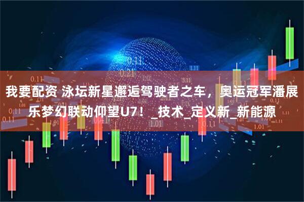 我要配资 泳坛新星邂逅驾驶者之车，奥运冠军潘展乐梦幻联动仰望U7！_技术_定义新_新能源