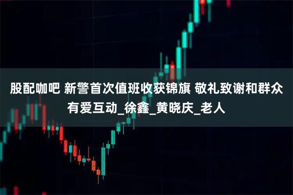 股配咖吧 新警首次值班收获锦旗 敬礼致谢和群众有爱互动_徐鑫_黄晓庆_老人