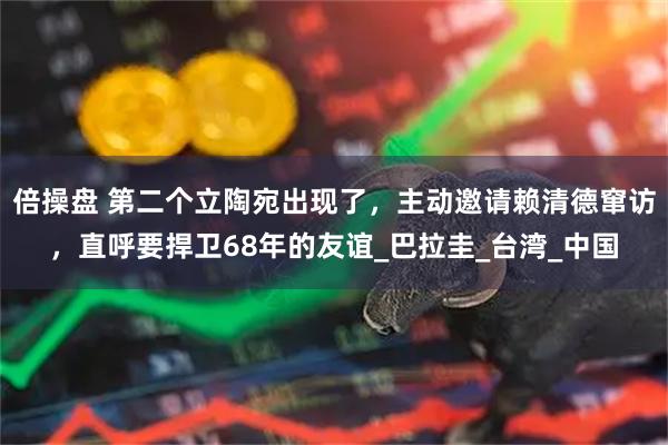 倍操盘 第二个立陶宛出现了，主动邀请赖清德窜访，直呼要捍卫68年的友谊_巴拉圭_台湾_中国