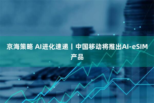 京海策略 AI进化速递丨中国移动将推出AI-eSIM产品